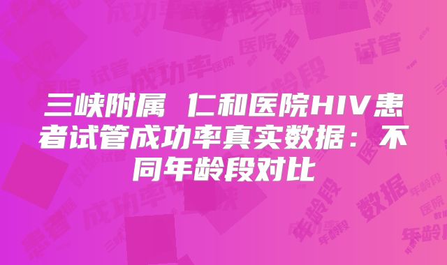 三峡附属 仁和医院HIV患者试管成功率真实数据：不同年龄段对比