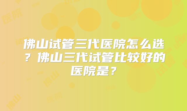 佛山试管三代医院怎么选？佛山三代试管比较好的医院是？