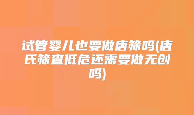 试管婴儿也要做唐筛吗(唐氏筛查低危还需要做无创吗)