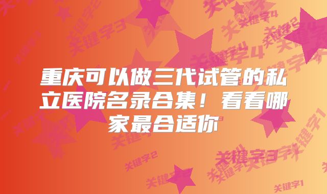 重庆可以做三代试管的私立医院名录合集！看看哪家最合适你
