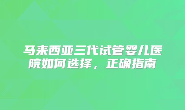 马来西亚三代试管婴儿医院如何选择，正确指南