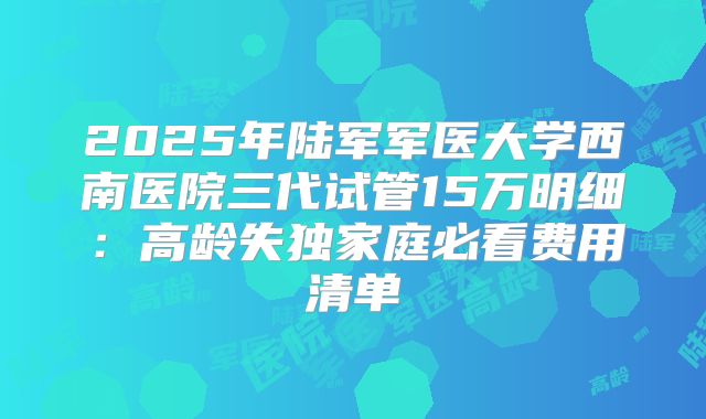 2025年陆军军医大学西南医院三代试管15万明细：高龄失独家庭必看费用清单