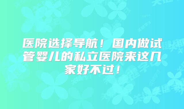 医院选择导航!国内做试管婴儿的私立医院来这几家好不过!