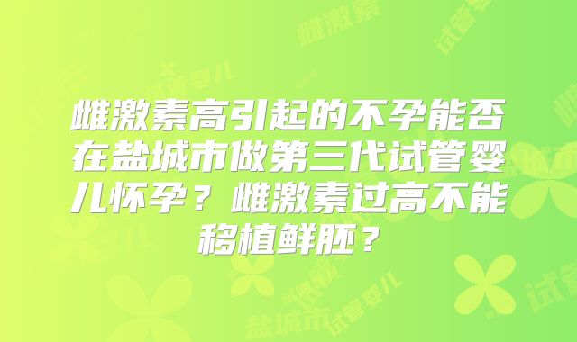 雌激素高引起的不孕能否在盐城市做第三代试管婴儿怀孕？雌激素过高不能移植鲜胚？