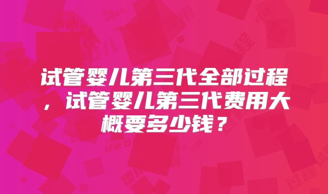 试管婴儿第三代全部过程,试管婴儿第三代费用大概要多少钱?