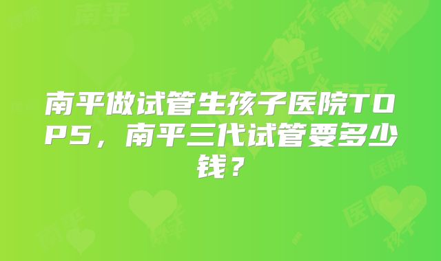 南平做试管生孩子医院TOP5,南平三代试管要多少钱?