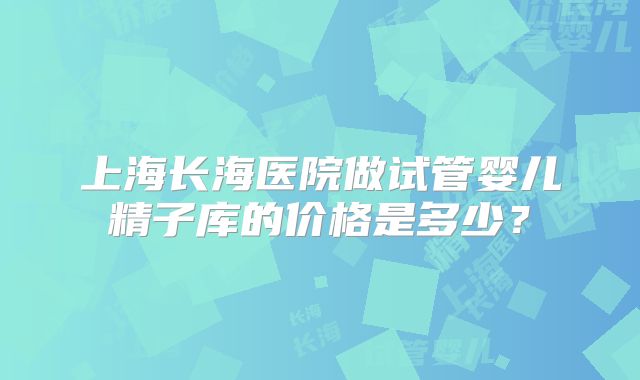 上海长海医院做试管婴儿精子库的价格是多少？