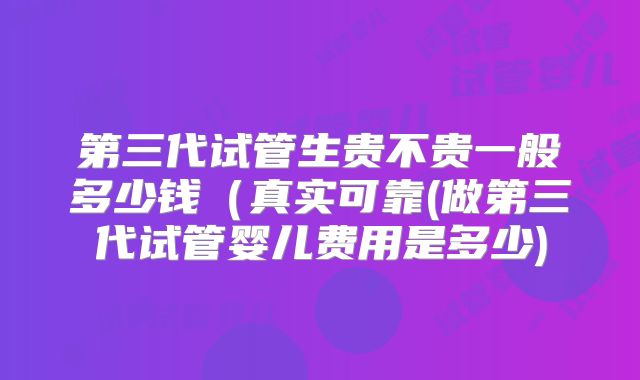 第三代试管生贵不贵一般多少钱(真实可靠(做第三代试管婴儿费用是多少)