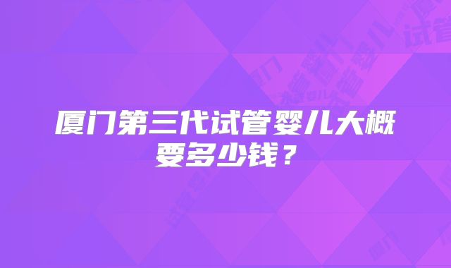 厦门第三代试管婴儿大概要多少钱？