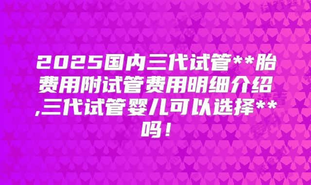 2025国内三代试管**胎费用附试管费用明细介绍,三代试管婴儿可以选择**吗!
