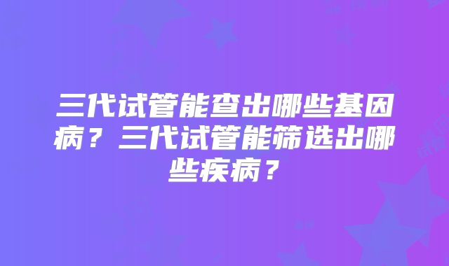三代试管能查出哪些基因病？三代试管能筛选出哪些疾病？