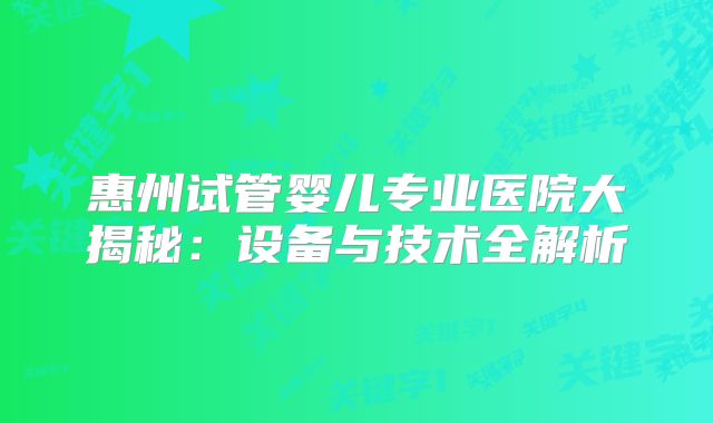 惠州试管婴儿专业医院大揭秘：设备与技术全解析