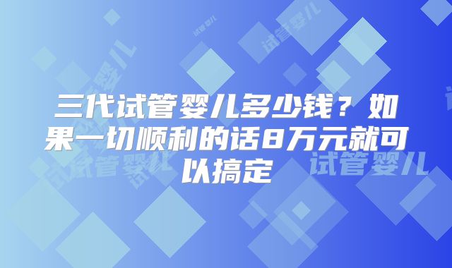 三代试管婴儿多少钱？如果一切顺利的话8万元就可以搞定