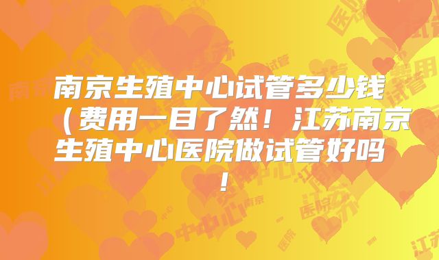 南京生殖中心试管多少钱（费用一目了然！江苏南京生殖中心医院做试管好吗！