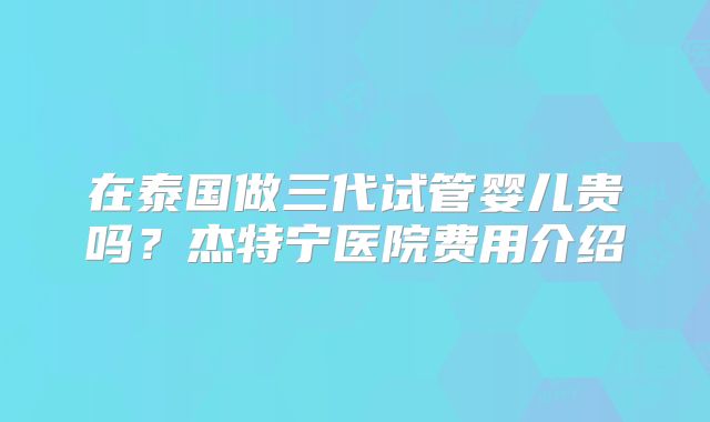 在泰国做三代试管婴儿贵吗？杰特宁医院费用介绍