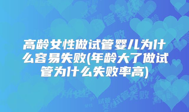 高龄女性做试管婴儿为什么容易失败(年龄大了做试管为什么失败率高)