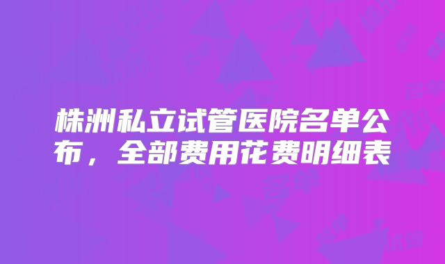 株洲私立试管医院名单公布,全部费用花费明细表