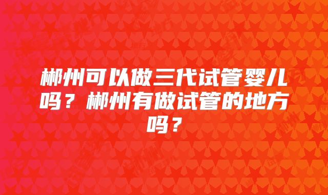 郴州可以做三代试管婴儿吗？郴州有做试管的地方吗？