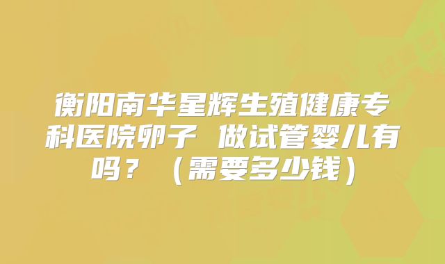 衡阳南华星辉生殖健康专科医院卵子 做试管婴儿有吗？（需要多少钱）