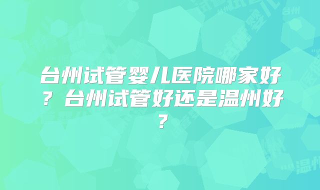 台州试管婴儿医院哪家好？台州试管好还是温州好？