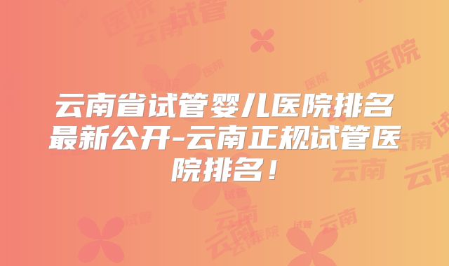 云南省试管婴儿医院排名最新公开-云南正规试管医院排名!