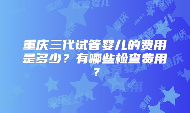 重庆三代试管婴儿的费用是多少？有哪些检查费用？