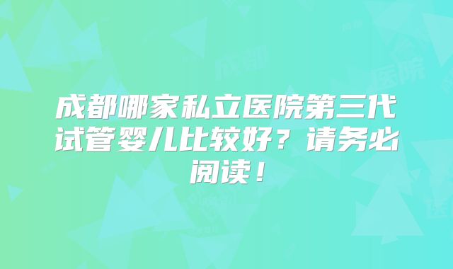 成都哪家私立医院第三代试管婴儿比较好？请务必阅读！