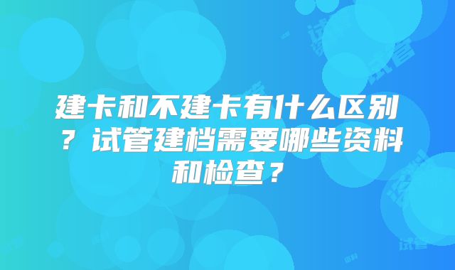 建卡和不建卡有什么区别?试管建档需要哪些资料和检查?