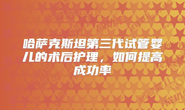 哈萨克斯坦第三代试管婴儿的术后护理，如何提高成功率