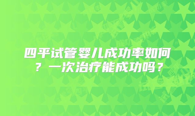 四平试管婴儿成功率如何?一次治疗能成功吗?