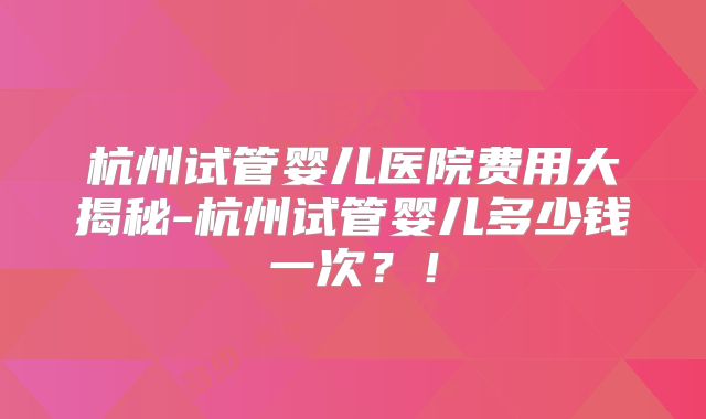 杭州试管婴儿医院费用大揭秘-杭州试管婴儿多少钱一次?!