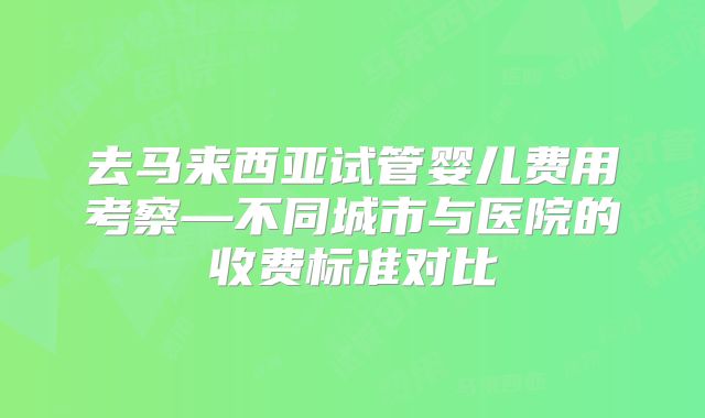 去马来西亚试管婴儿费用考察—不同城市与医院的收费标准对比