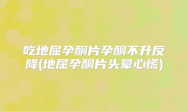 吃地屈孕酮片孕酮不升反降(地屈孕酮片头晕心慌)