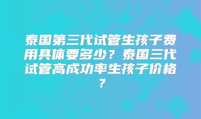 泰国第三代试管生孩子费用具体要多少?泰国三代试管高成功率生孩子价格?