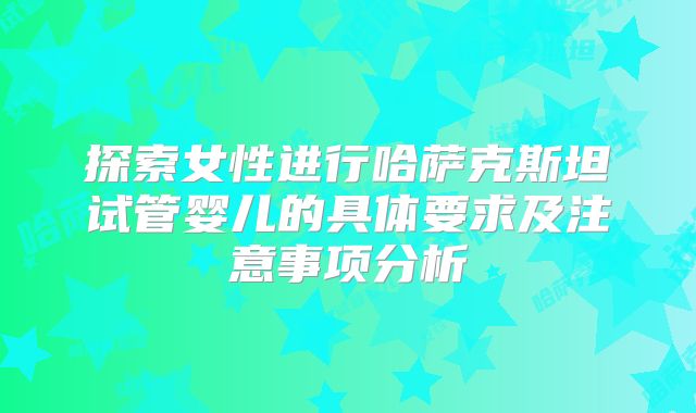 探索女性进行哈萨克斯坦试管婴儿的具体要求及注意事项分析