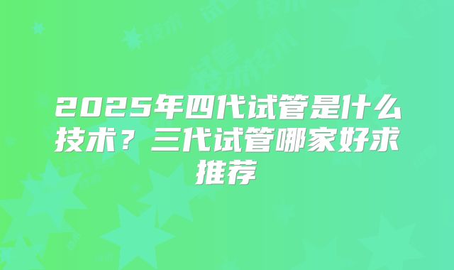 2025年四代试管是什么技术?三代试管哪家好求推荐