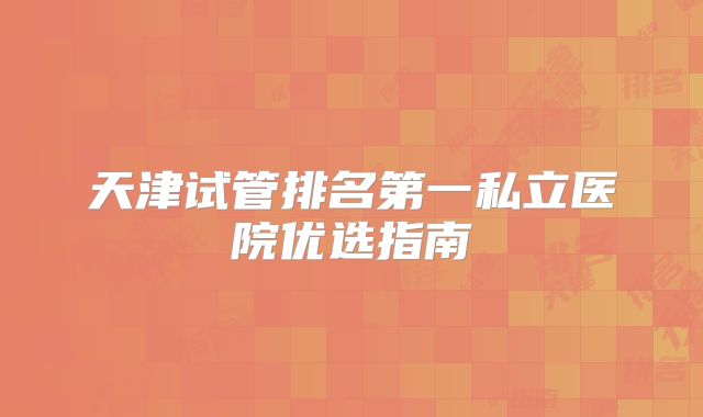 天津试管排名第一私立医院优选指南