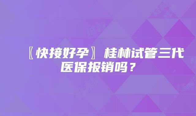 〖快接好孕〗桂林试管三代医保报销吗？