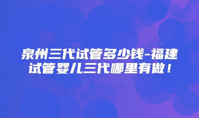 泉州三代试管多少钱-福建试管婴儿三代哪里有做!