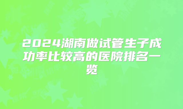2024湖南做试管生子成功率比较高的医院排名一览