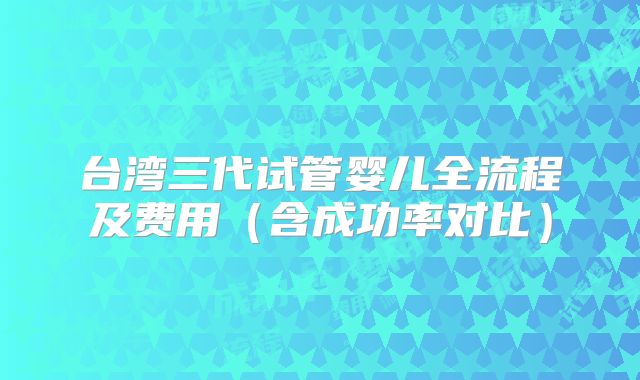 台湾三代试管婴儿全流程及费用（含成功率对比）