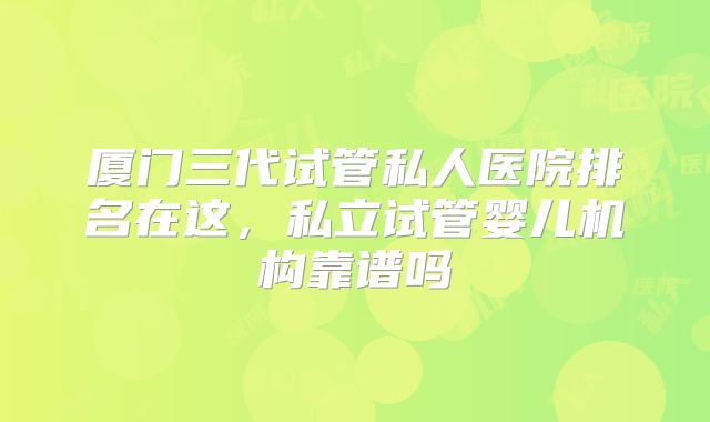 厦门三代试管私人医院排名在这，私立试管婴儿机构靠谱吗