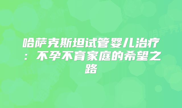 哈萨克斯坦试管婴儿治疗：不孕不育家庭的希望之路