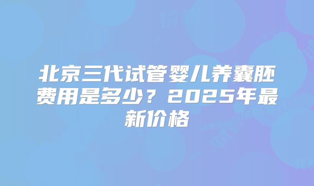 北京三代试管婴儿养囊胚费用是多少？2025年最新价格