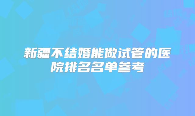 新疆不结婚能做试管的医院排名名单参考