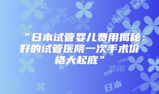 “日本试管婴儿费用揭秘：好的试管医院一次手术价格大起底”