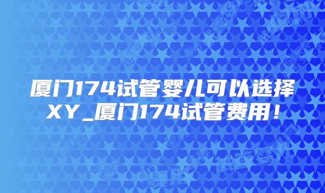 厦门174试管婴儿可以选择XY_厦门174试管费用！
