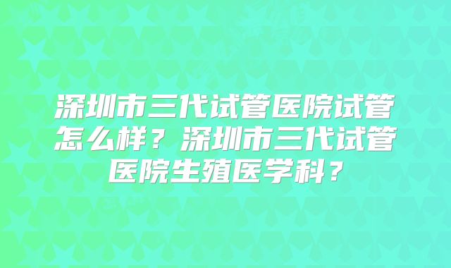 深圳市三代试管医院试管怎么样?深圳市三代试管医院生殖医学科?