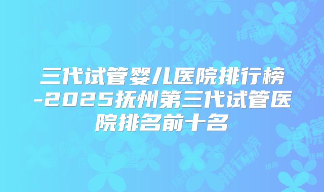 三代试管婴儿医院排行榜-2025抚州第三代试管医院排名前十名