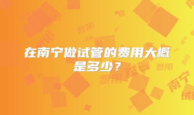 在南宁做试管的费用大概是多少?
